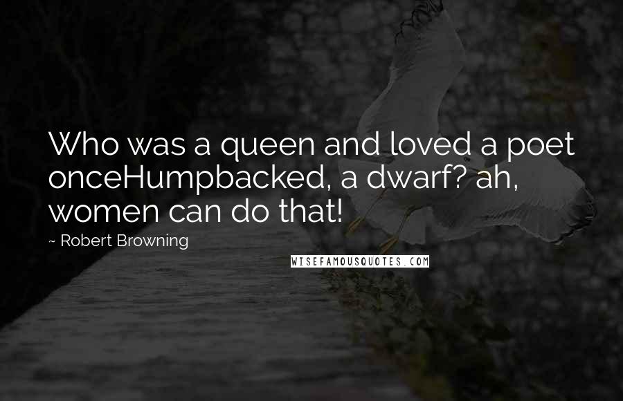 Robert Browning Quotes: Who was a queen and loved a poet onceHumpbacked, a dwarf? ah, women can do that!