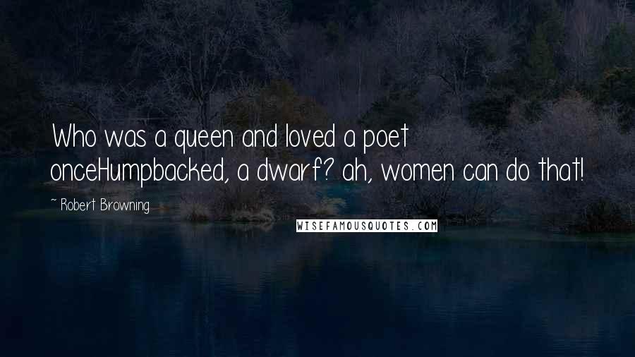 Robert Browning Quotes: Who was a queen and loved a poet onceHumpbacked, a dwarf? ah, women can do that!