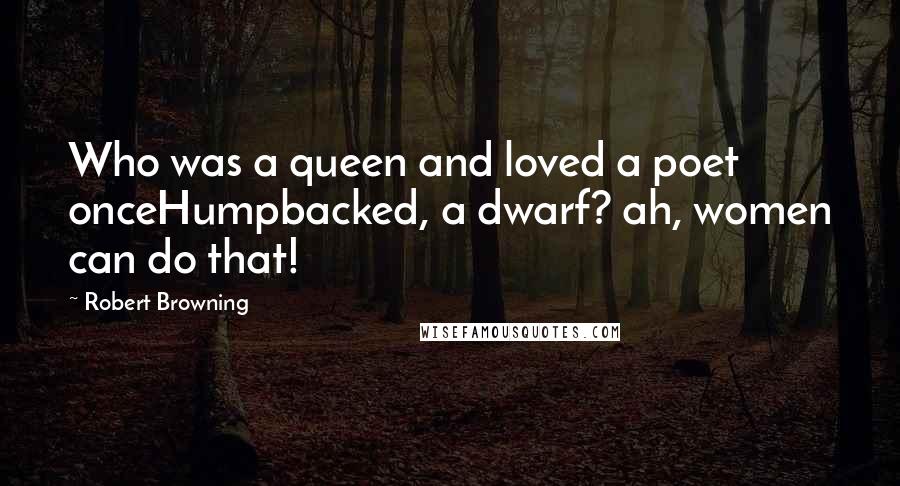 Robert Browning Quotes: Who was a queen and loved a poet onceHumpbacked, a dwarf? ah, women can do that!
