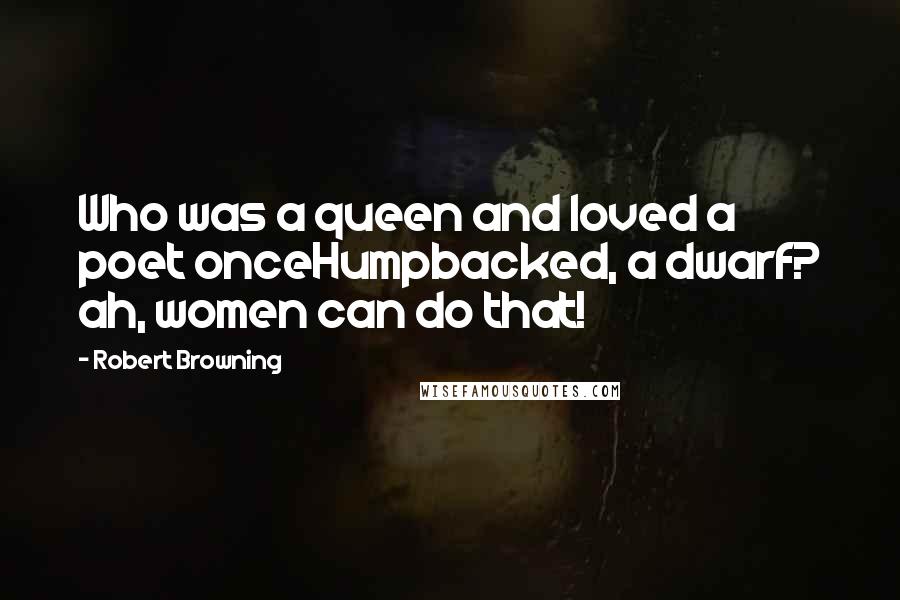 Robert Browning Quotes: Who was a queen and loved a poet onceHumpbacked, a dwarf? ah, women can do that!