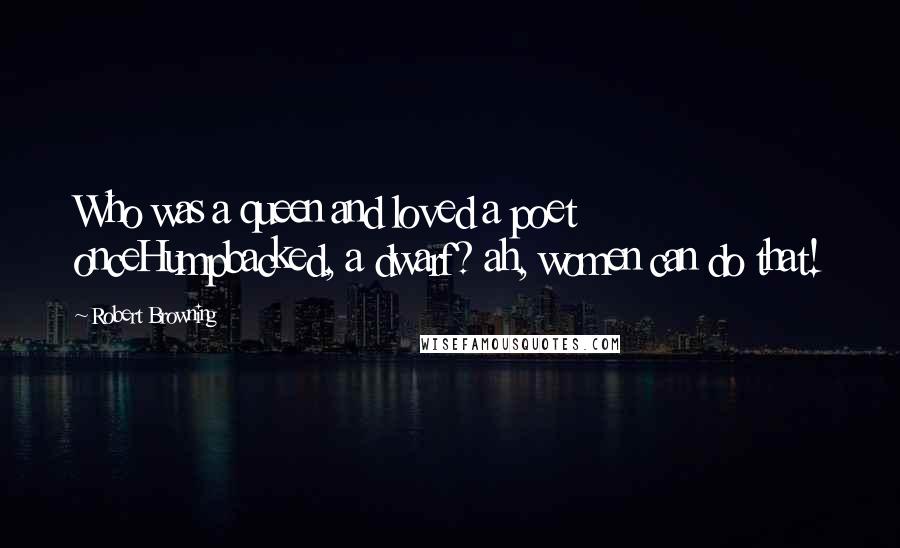 Robert Browning Quotes: Who was a queen and loved a poet onceHumpbacked, a dwarf? ah, women can do that!