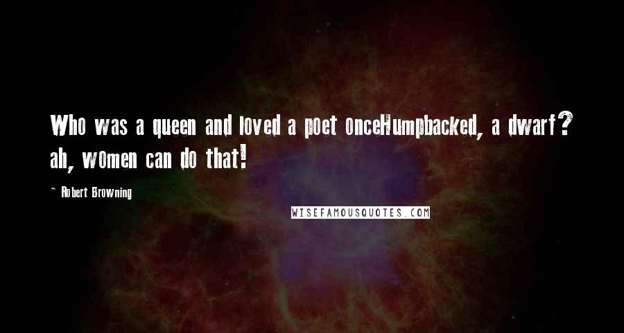 Robert Browning Quotes: Who was a queen and loved a poet onceHumpbacked, a dwarf? ah, women can do that!