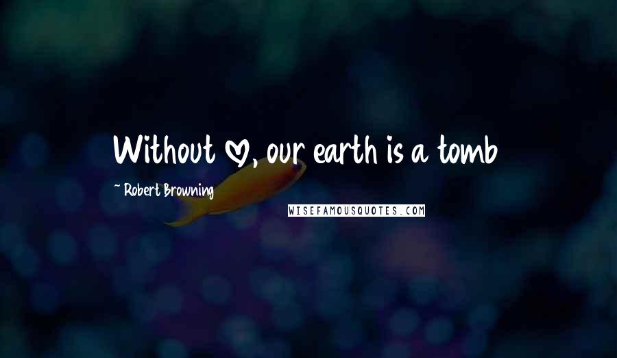 Robert Browning Quotes: Without love, our earth is a tomb