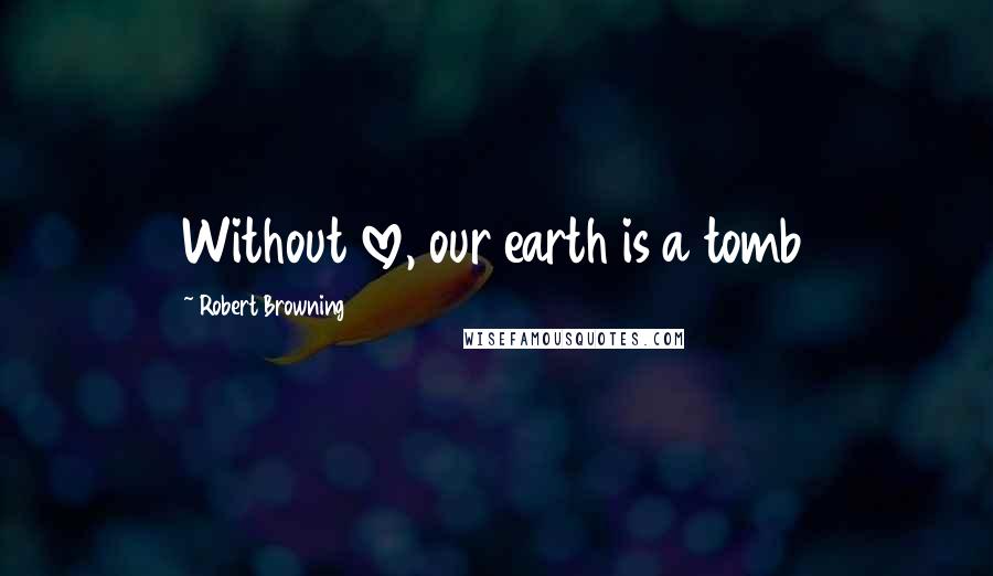 Robert Browning Quotes: Without love, our earth is a tomb