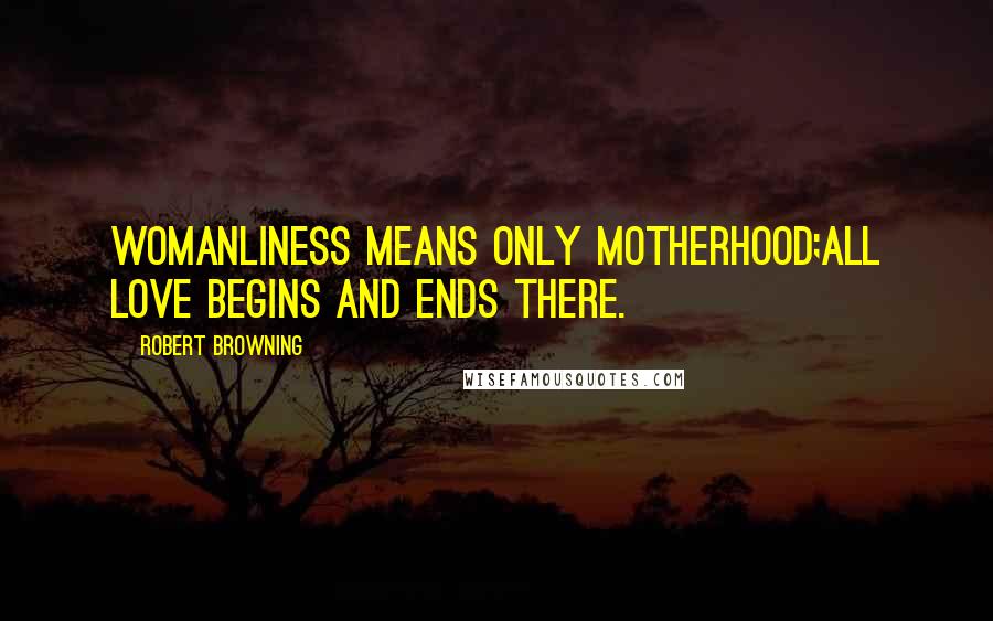 Robert Browning Quotes: Womanliness means only motherhood;All love begins and ends there.