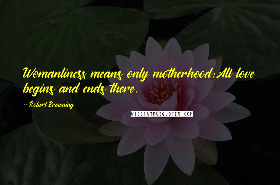 Robert Browning Quotes: Womanliness means only motherhood;All love begins and ends there.