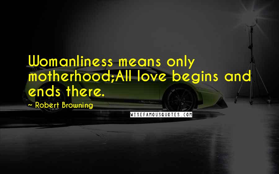 Robert Browning Quotes: Womanliness means only motherhood;All love begins and ends there.