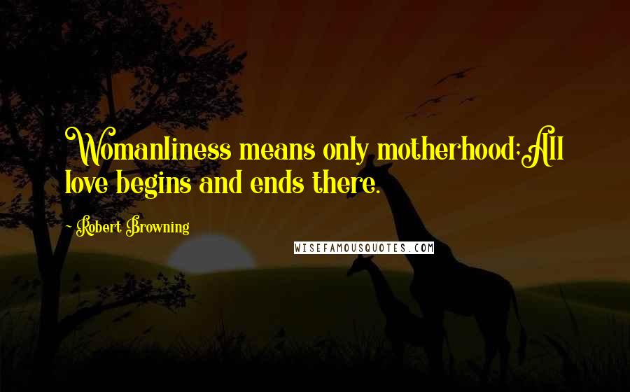 Robert Browning Quotes: Womanliness means only motherhood;All love begins and ends there.