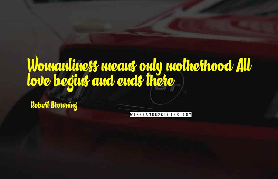 Robert Browning Quotes: Womanliness means only motherhood;All love begins and ends there.