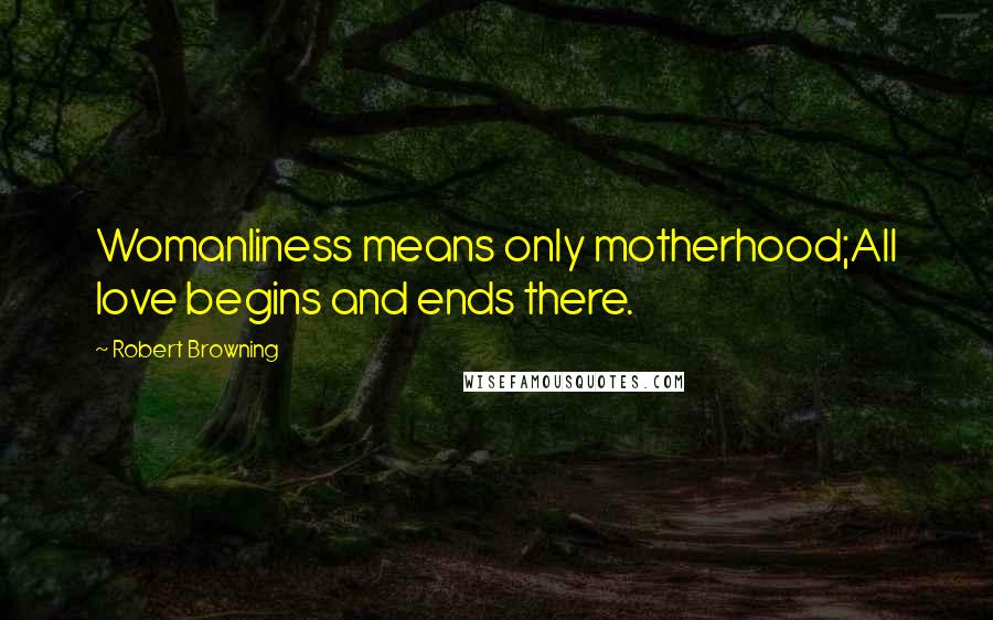 Robert Browning Quotes: Womanliness means only motherhood;All love begins and ends there.