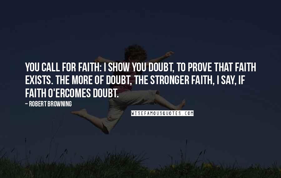 Robert Browning Quotes: You call for faith: I show you doubt, to prove that faith exists. The more of doubt, the stronger faith, I say, If faith o'ercomes doubt.