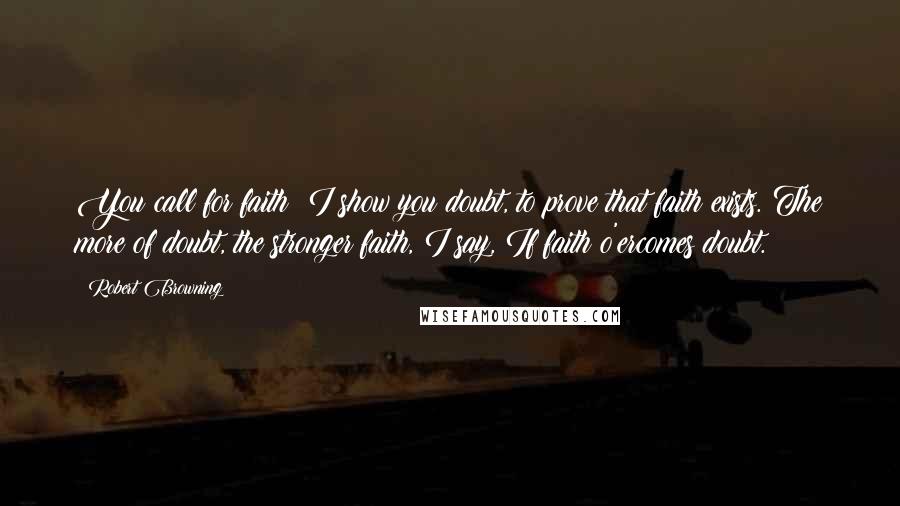 Robert Browning Quotes: You call for faith: I show you doubt, to prove that faith exists. The more of doubt, the stronger faith, I say, If faith o'ercomes doubt.