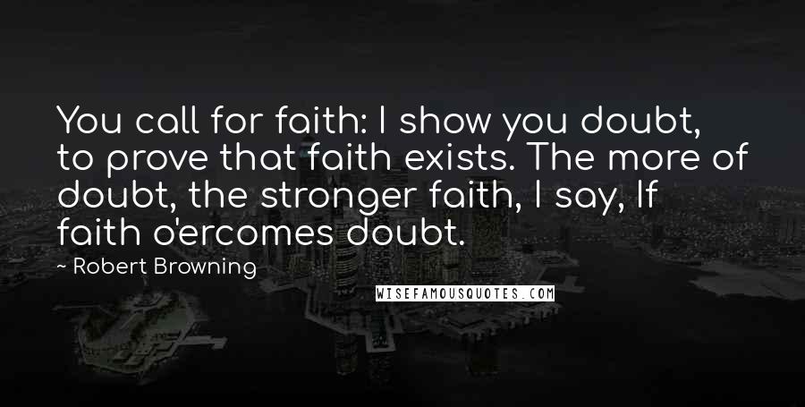 Robert Browning Quotes: You call for faith: I show you doubt, to prove that faith exists. The more of doubt, the stronger faith, I say, If faith o'ercomes doubt.