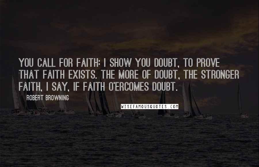 Robert Browning Quotes: You call for faith: I show you doubt, to prove that faith exists. The more of doubt, the stronger faith, I say, If faith o'ercomes doubt.