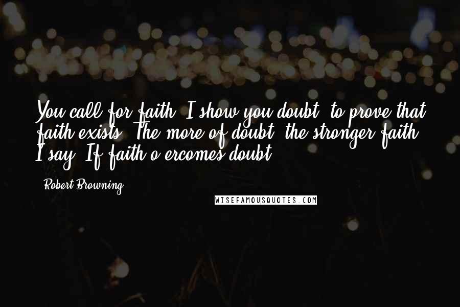 Robert Browning Quotes: You call for faith: I show you doubt, to prove that faith exists. The more of doubt, the stronger faith, I say, If faith o'ercomes doubt.