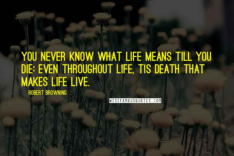 Robert Browning Quotes: You never know what life means till you die; even throughout life, tis death that makes life live.