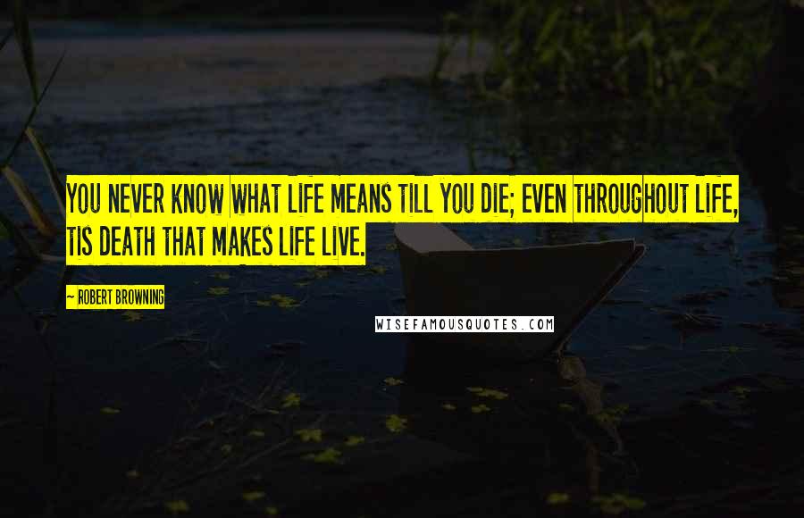 Robert Browning Quotes: You never know what life means till you die; even throughout life, tis death that makes life live.