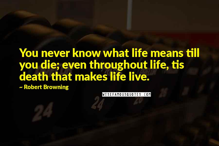 Robert Browning Quotes: You never know what life means till you die; even throughout life, tis death that makes life live.