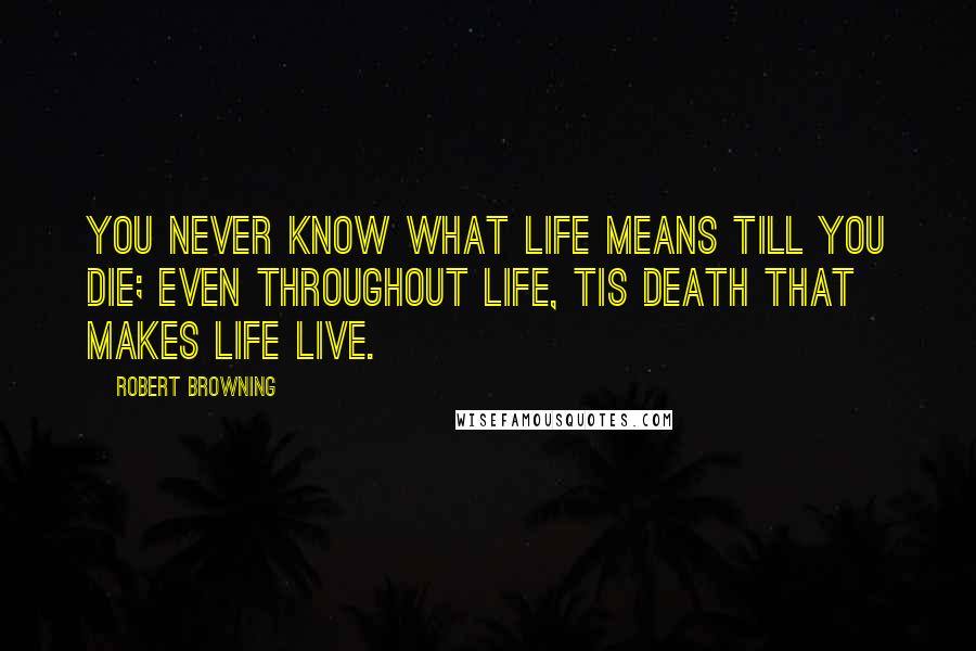 Robert Browning Quotes: You never know what life means till you die; even throughout life, tis death that makes life live.