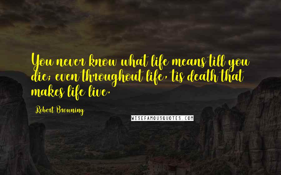 Robert Browning Quotes: You never know what life means till you die; even throughout life, tis death that makes life live.