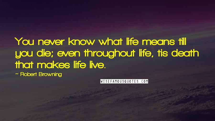 Robert Browning Quotes: You never know what life means till you die; even throughout life, tis death that makes life live.