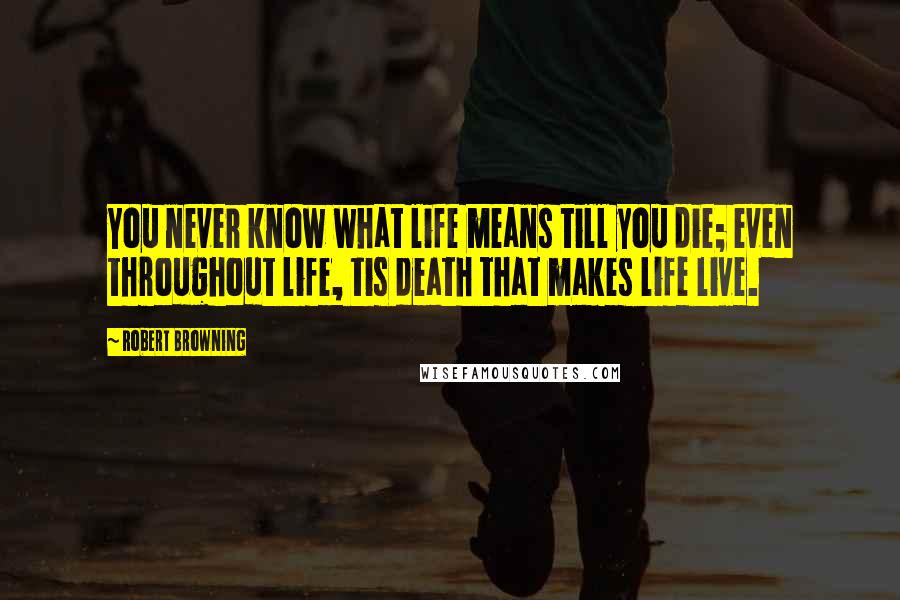 Robert Browning Quotes: You never know what life means till you die; even throughout life, tis death that makes life live.