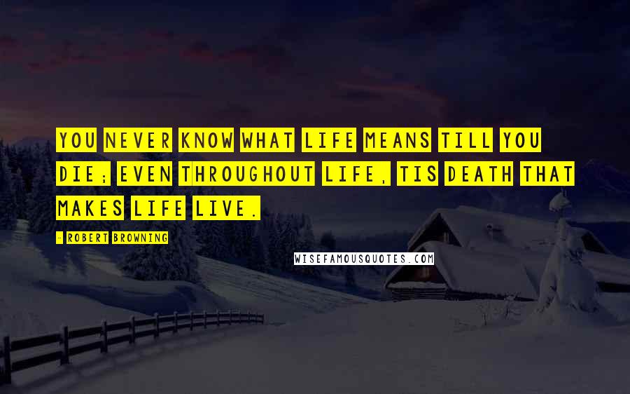 Robert Browning Quotes: You never know what life means till you die; even throughout life, tis death that makes life live.