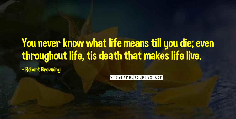 Robert Browning Quotes: You never know what life means till you die; even throughout life, tis death that makes life live.