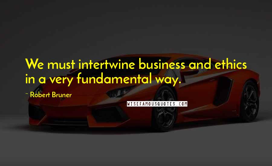 Robert Bruner Quotes: We must intertwine business and ethics in a very fundamental way.