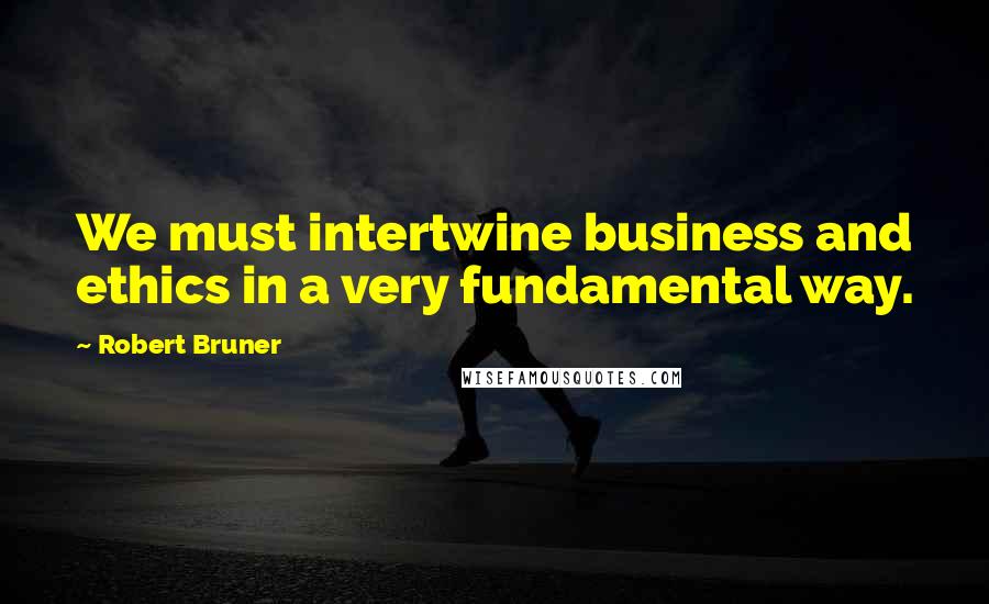 Robert Bruner Quotes: We must intertwine business and ethics in a very fundamental way.