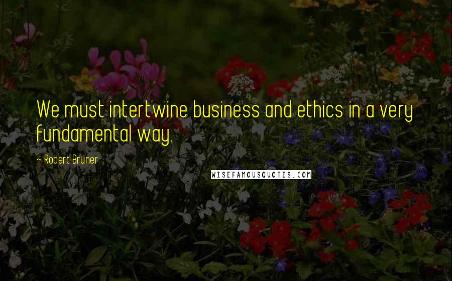 Robert Bruner Quotes: We must intertwine business and ethics in a very fundamental way.