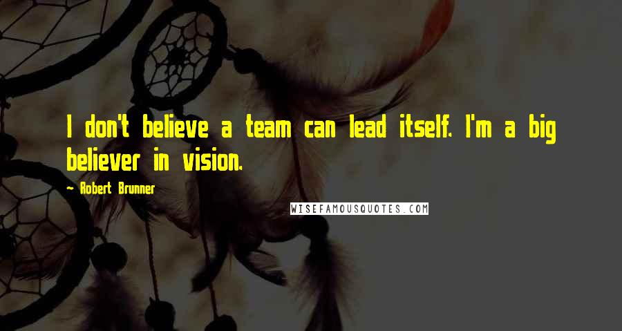 Robert Brunner Quotes: I don't believe a team can lead itself. I'm a big believer in vision.