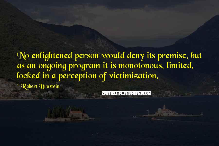 Robert Brustein Quotes: No enlightened person would deny its premise, but as an ongoing program it is monotonous, limited, locked in a perception of victimization.