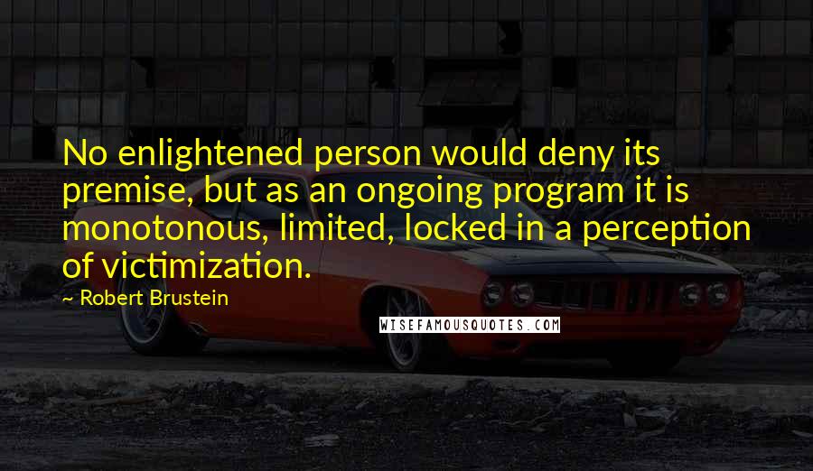 Robert Brustein Quotes: No enlightened person would deny its premise, but as an ongoing program it is monotonous, limited, locked in a perception of victimization.