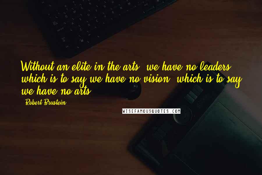 Robert Brustein Quotes: Without an elite in the arts, we have no leaders, which is to say we have no vision, which is to say we have no arts.