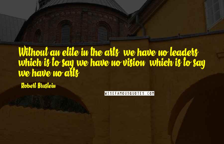 Robert Brustein Quotes: Without an elite in the arts, we have no leaders, which is to say we have no vision, which is to say we have no arts.