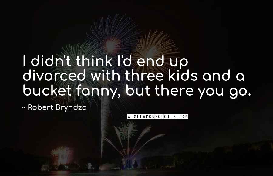 Robert Bryndza Quotes: I didn't think I'd end up divorced with three kids and a bucket fanny, but there you go.