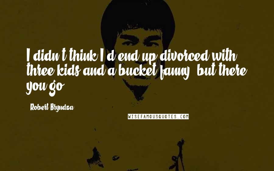 Robert Bryndza Quotes: I didn't think I'd end up divorced with three kids and a bucket fanny, but there you go.