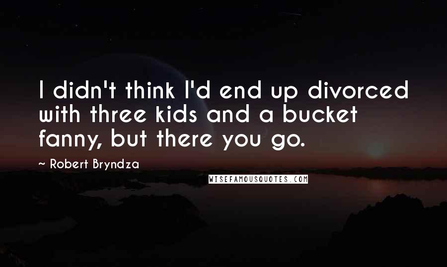Robert Bryndza Quotes: I didn't think I'd end up divorced with three kids and a bucket fanny, but there you go.