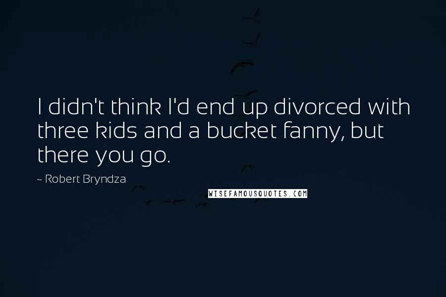 Robert Bryndza Quotes: I didn't think I'd end up divorced with three kids and a bucket fanny, but there you go.