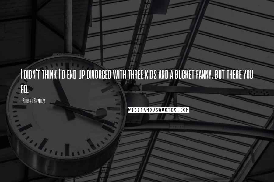 Robert Bryndza Quotes: I didn't think I'd end up divorced with three kids and a bucket fanny, but there you go.