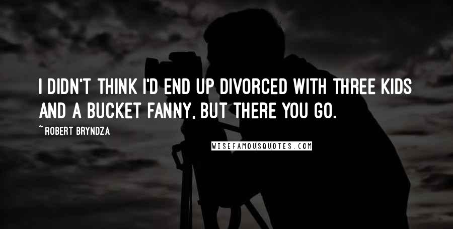 Robert Bryndza Quotes: I didn't think I'd end up divorced with three kids and a bucket fanny, but there you go.