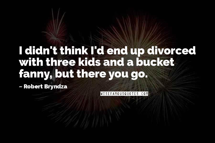 Robert Bryndza Quotes: I didn't think I'd end up divorced with three kids and a bucket fanny, but there you go.