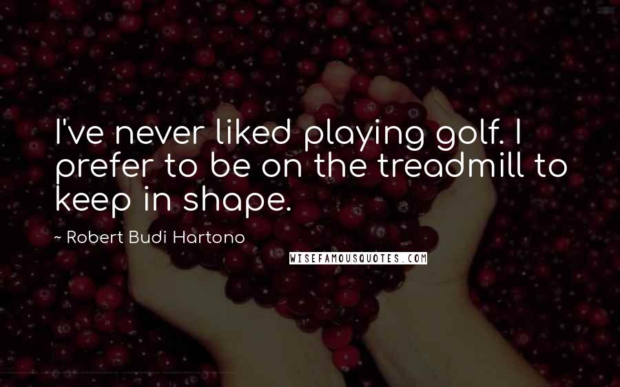 Robert Budi Hartono Quotes: I've never liked playing golf. I prefer to be on the treadmill to keep in shape.