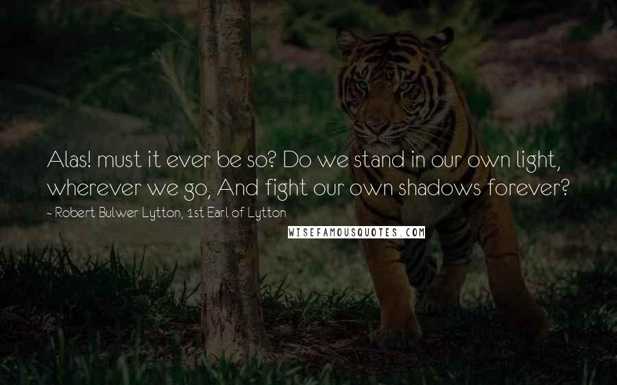 Robert Bulwer-Lytton, 1st Earl Of Lytton Quotes: Alas! must it ever be so? Do we stand in our own light, wherever we go, And fight our own shadows forever?