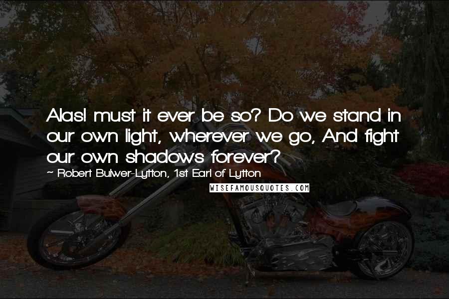 Robert Bulwer-Lytton, 1st Earl Of Lytton Quotes: Alas! must it ever be so? Do we stand in our own light, wherever we go, And fight our own shadows forever?