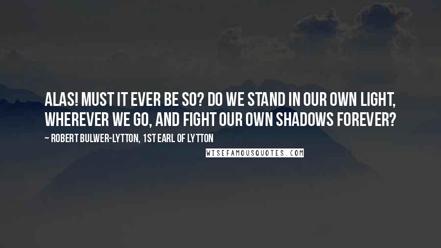 Robert Bulwer-Lytton, 1st Earl Of Lytton Quotes: Alas! must it ever be so? Do we stand in our own light, wherever we go, And fight our own shadows forever?