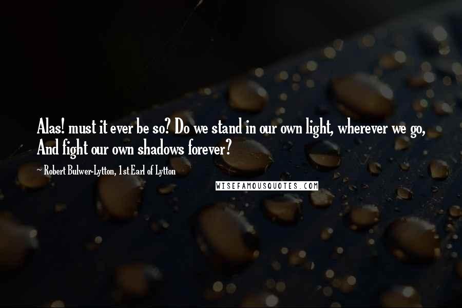 Robert Bulwer-Lytton, 1st Earl Of Lytton Quotes: Alas! must it ever be so? Do we stand in our own light, wherever we go, And fight our own shadows forever?