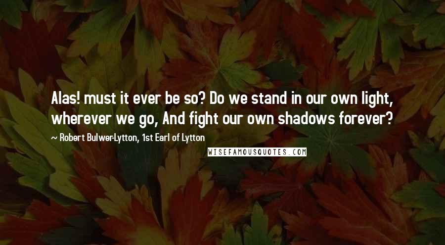 Robert Bulwer-Lytton, 1st Earl Of Lytton Quotes: Alas! must it ever be so? Do we stand in our own light, wherever we go, And fight our own shadows forever?