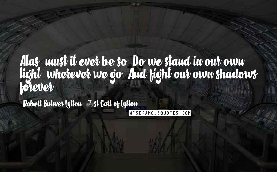 Robert Bulwer-Lytton, 1st Earl Of Lytton Quotes: Alas! must it ever be so? Do we stand in our own light, wherever we go, And fight our own shadows forever?